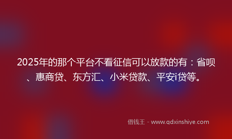 2025年的那个平台不看征信可以放款的有：省呗、惠商贷、东方汇、小米贷款、平安i贷等。