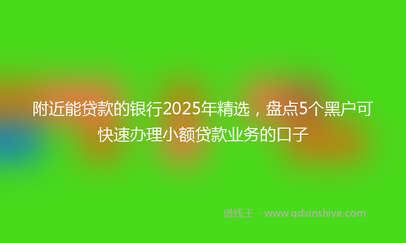 附近能贷款的银行2025年精选，盘点5个黑户可快速办理小额贷款业务的口子