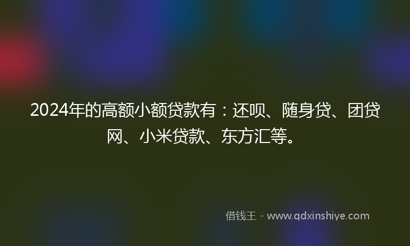 2024年的高额小额贷款有：还呗、随身贷、团贷网、小米贷款、东方汇等。