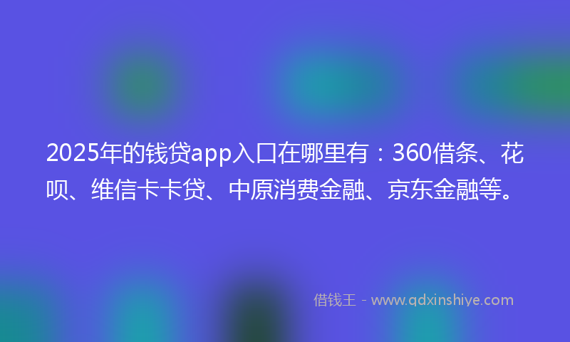 2025年的钱贷app入口在哪里有：360借条、花呗、维信卡卡贷、中原消费金融、京东金融等。