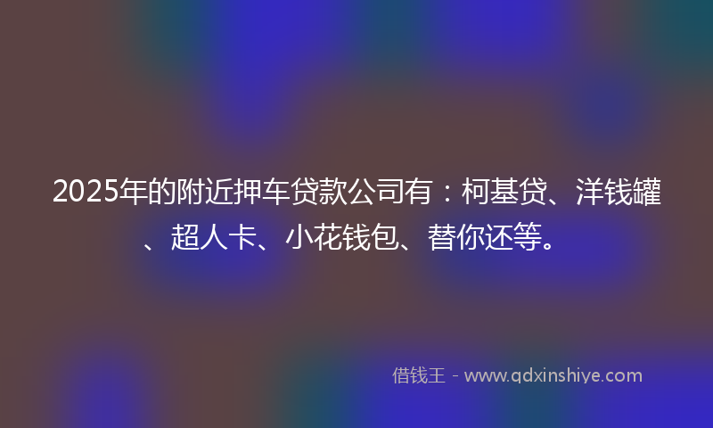 2025年的附近押车贷款公司有：柯基贷、洋钱罐、超人卡、小花钱包、替你还等。
