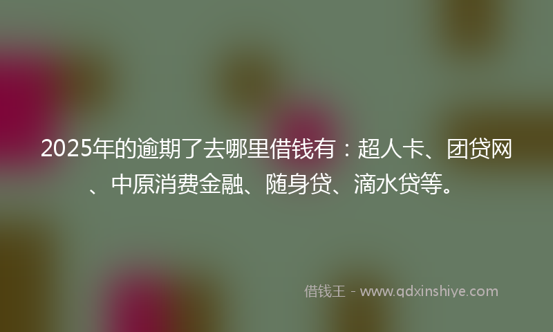 2025年的逾期了去哪里借钱有：超人卡、团贷网、中原消费金融、随身贷、滴水贷等。