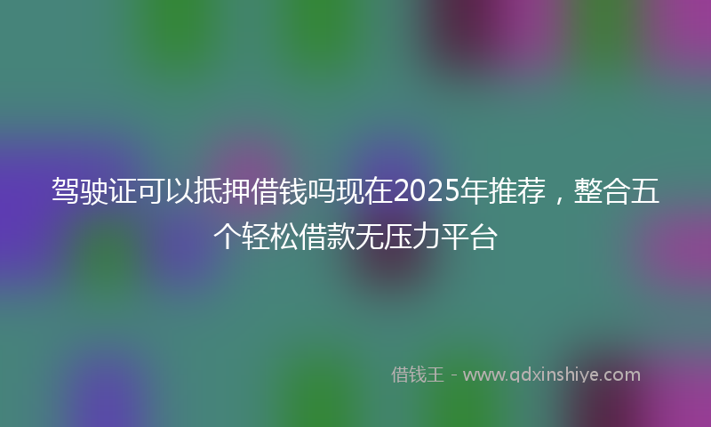 驾驶证可以抵押借钱吗现在2025年推荐，整合五个轻松借款无压力平台