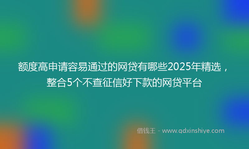额度高申请容易通过的网贷有哪些2025年精选，整合5个不查征信好下款的网贷平台