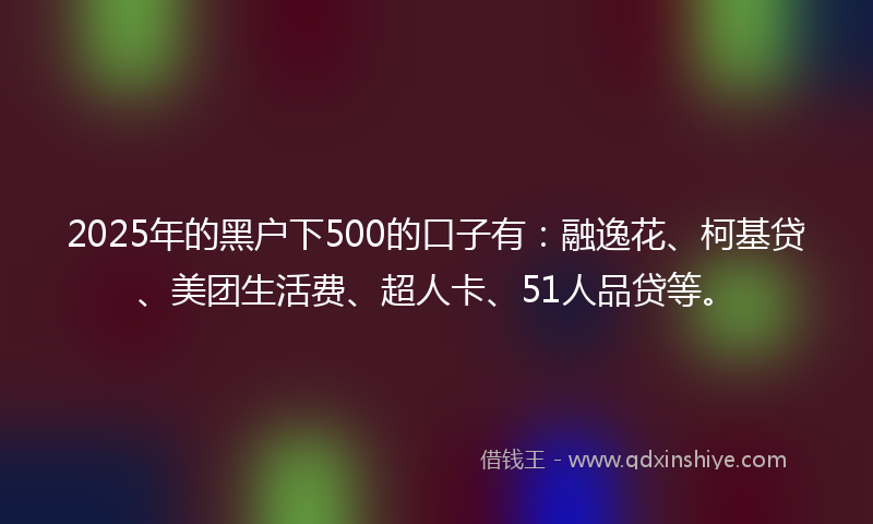 2025年的黑户下500的口子有：融逸花、柯基贷、美团生活费、超人卡、51人品贷等。