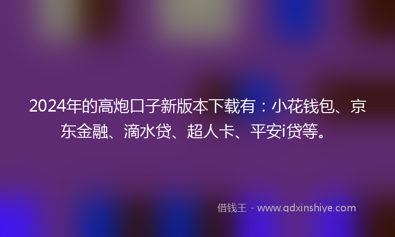 2024年的高炮口子新版本下载有：小花钱包、京东金融、滴水贷、超人卡、平安i贷等。