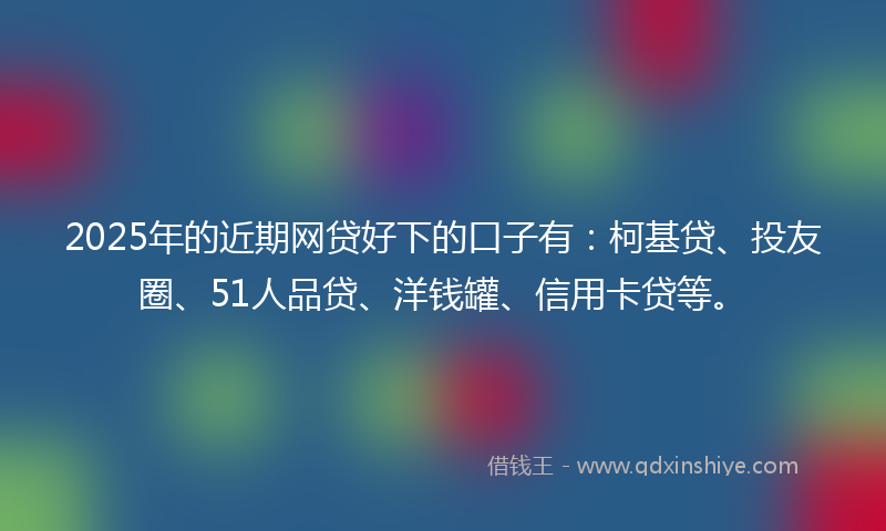 2025年的近期网贷好下的口子有：柯基贷、投友圈、51人品贷、洋钱罐、信用卡贷等。