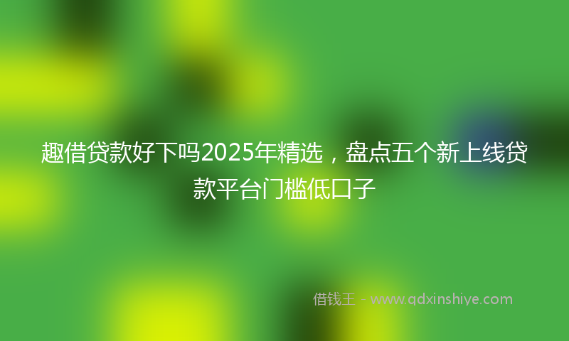 趣借贷款好下吗2025年精选，盘点五个新上线贷款平台门槛低口子