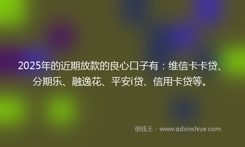 2025年的近期放款的良心口子有：维信卡卡贷、分期乐、融逸花、平安i贷、信用卡贷等。