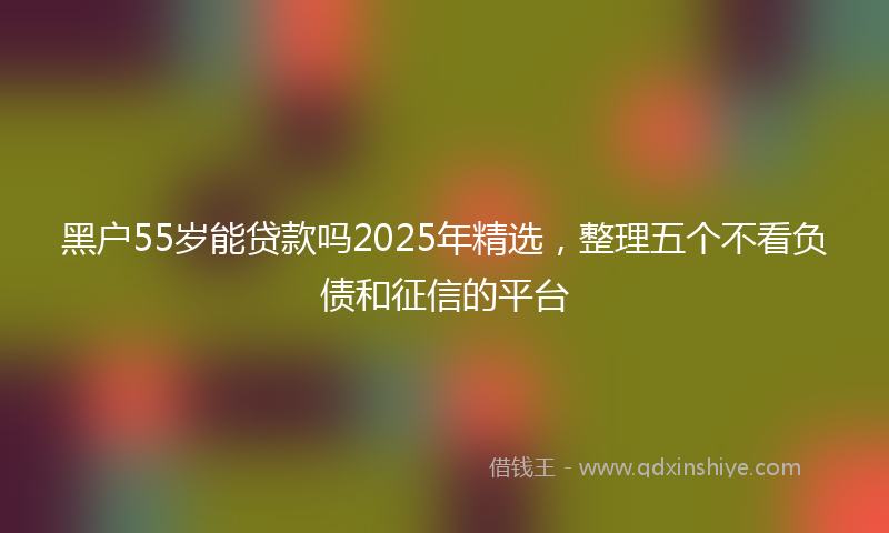 黑户55岁能贷款吗2025年精选，整理五个不看负债和征信的平台