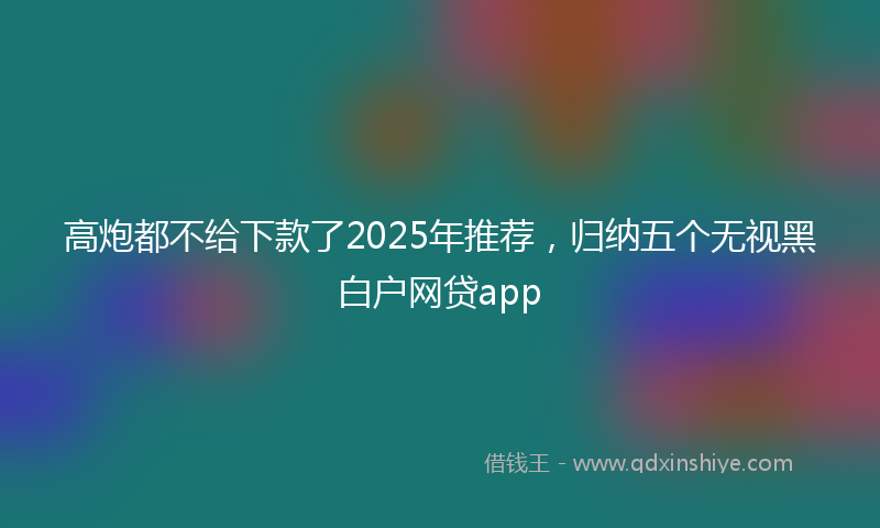 高炮都不给下款了2025年推荐，归纳五个无视黑白户网贷app
