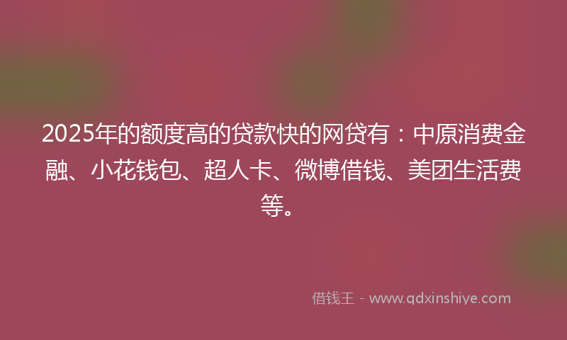 2025年的额度高的贷款快的网贷有：中原消费金融、小花钱包、超人卡、微博借钱、美团生活费等。