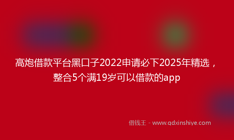 高炮借款平台黑口子2022申请必下2025年精选，整合5个满19岁可以借款的app
