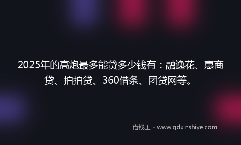 2025年的高炮最多能贷多少钱有：融逸花、惠商贷、拍拍贷、360借条、团贷网等。