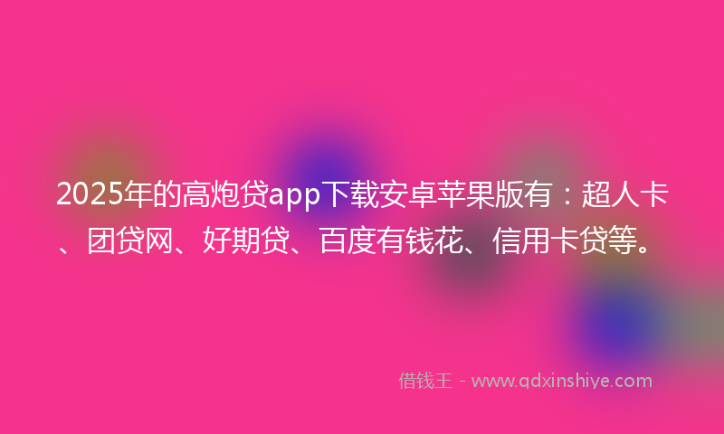 2025年的高炮贷app下载安卓苹果版有：超人卡、团贷网、好期贷、百度有钱花、信用卡贷等。