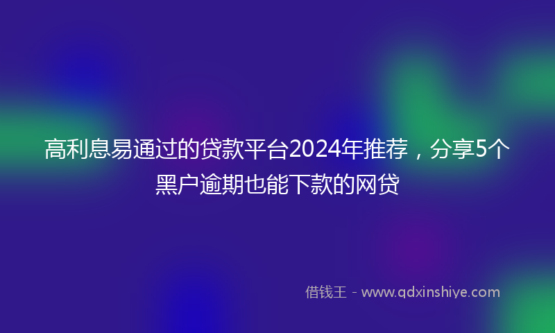 高利息易通过的贷款平台2024年推荐，分享5个黑户逾期也能下款的网贷