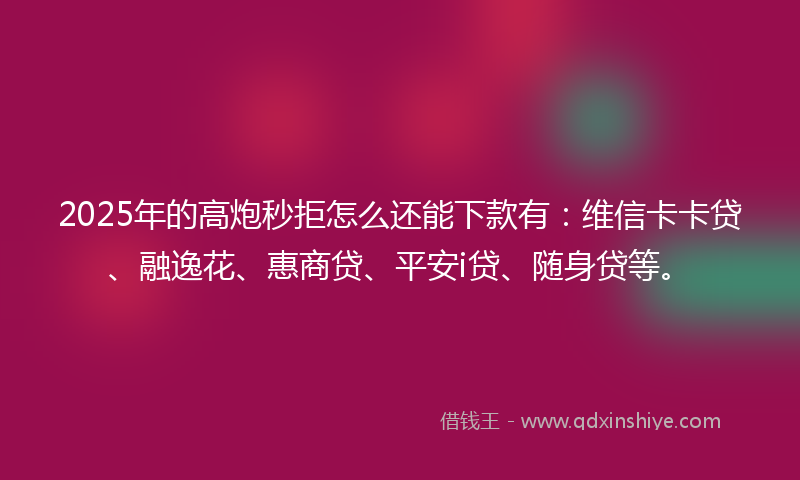 2025年的高炮秒拒怎么还能下款有：维信卡卡贷、融逸花、惠商贷、平安i贷、随身贷等。