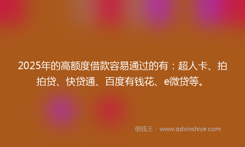 2025年的高额度借款容易通过的有：超人卡、拍拍贷、快贷通、百度有钱花、e微贷等。