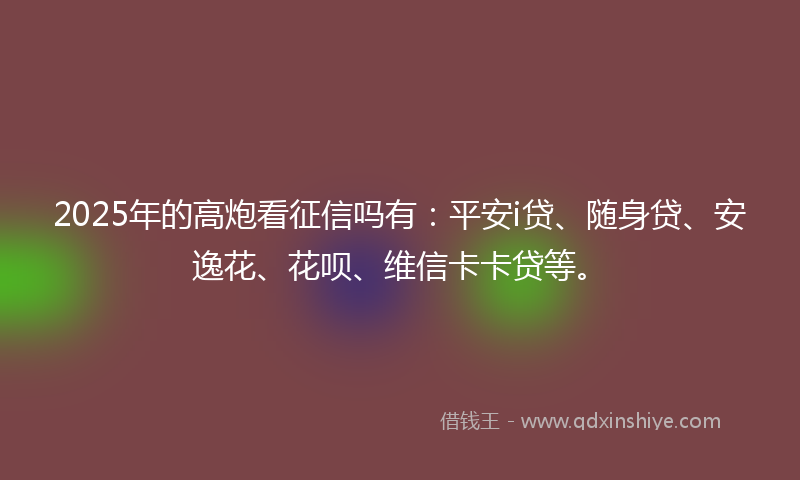 2025年的高炮看征信吗有：平安i贷、随身贷、安逸花、花呗、维信卡卡贷等。