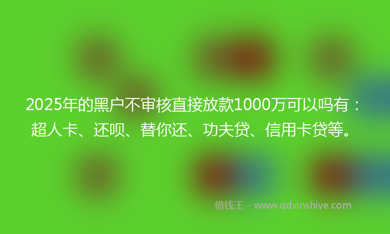 2025年的黑户不审核直接放款1000万可以吗有：超人卡、还呗、替你还、功夫贷、信用卡贷等。