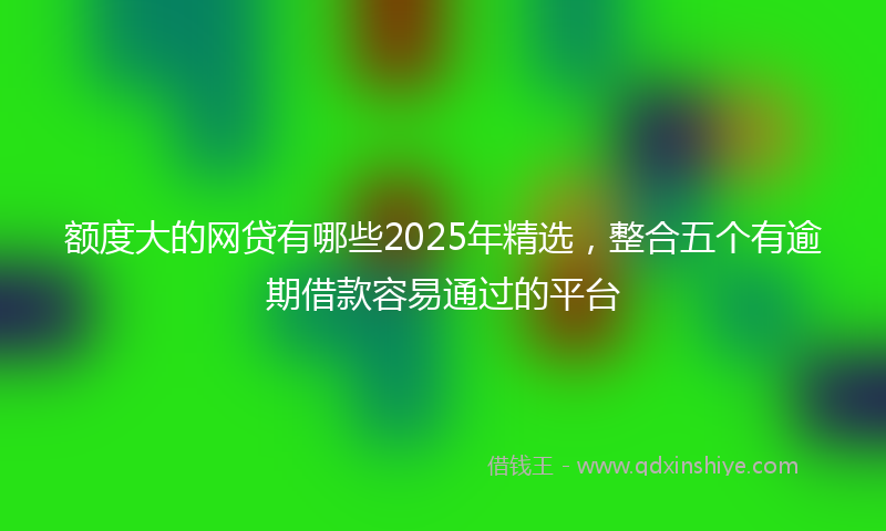 额度大的网贷有哪些2025年精选，整合五个有逾期借款容易通过的平台