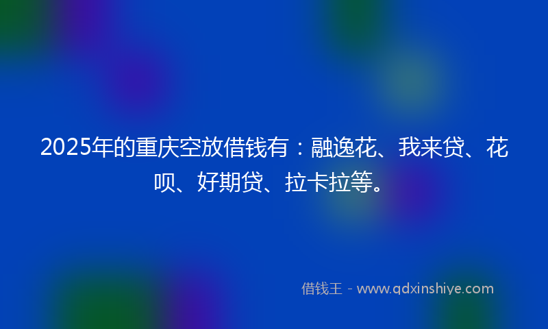 2025年的重庆空放借钱有：融逸花、我来贷、花呗、好期贷、拉卡拉等。