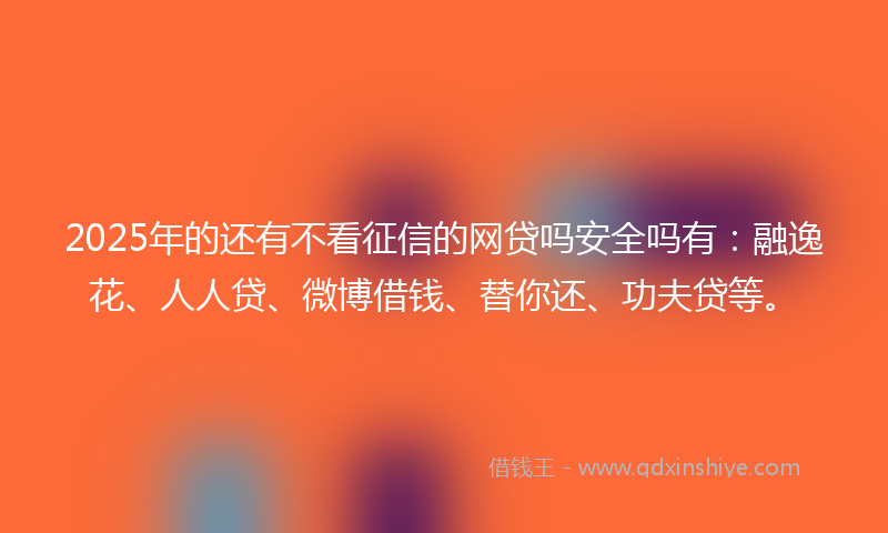 2025年的还有不看征信的网贷吗安全吗有：融逸花、人人贷、微博借钱、替你还、功夫贷等。