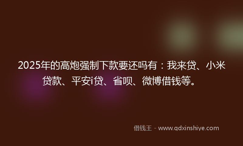 2025年的高炮强制下款要还吗有：我来贷、小米贷款、平安i贷、省呗、微博借钱等。