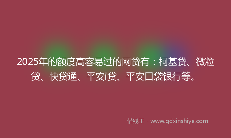 2025年的额度高容易过的网贷有：柯基贷、微粒贷、快贷通、平安i贷、平安口袋银行等。