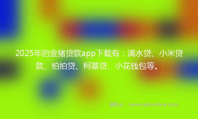 2025年的金猪贷款app下载有：滴水贷、小米贷款、拍拍贷、柯基贷、小花钱包等。