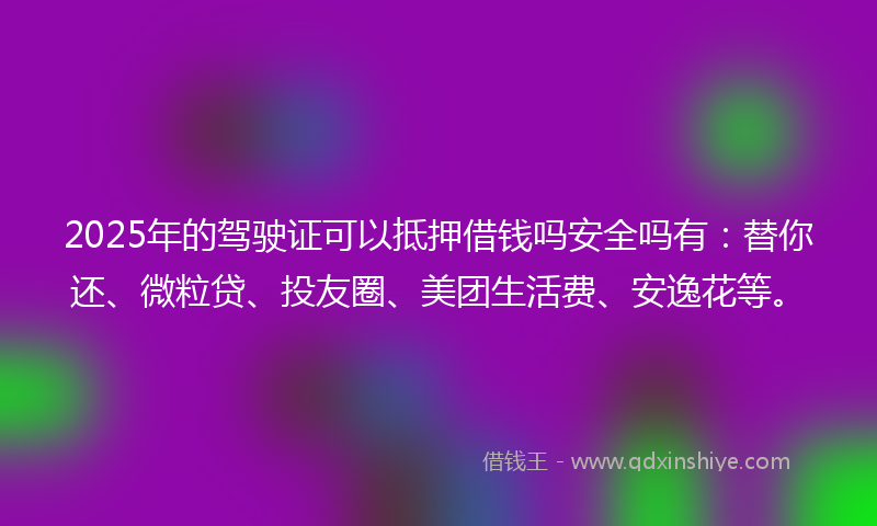 2025年的驾驶证可以抵押借钱吗安全吗有：替你还、微粒贷、投友圈、美团生活费、安逸花等。