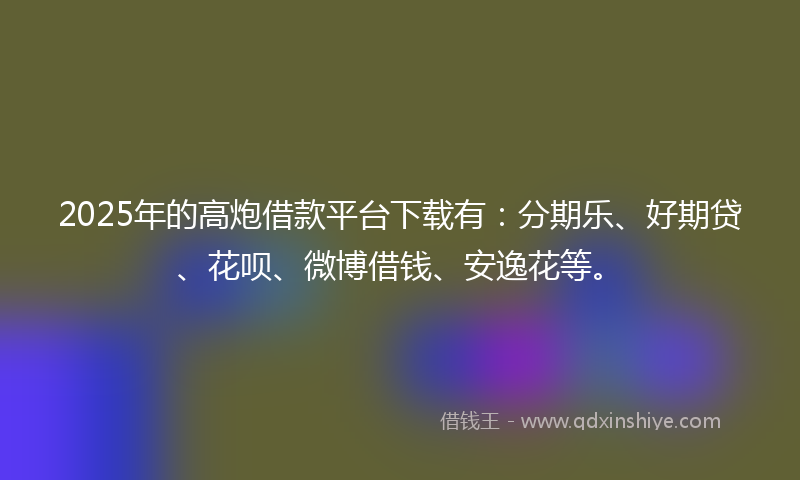2025年的高炮借款平台下载有：分期乐、好期贷、花呗、微博借钱、安逸花等。