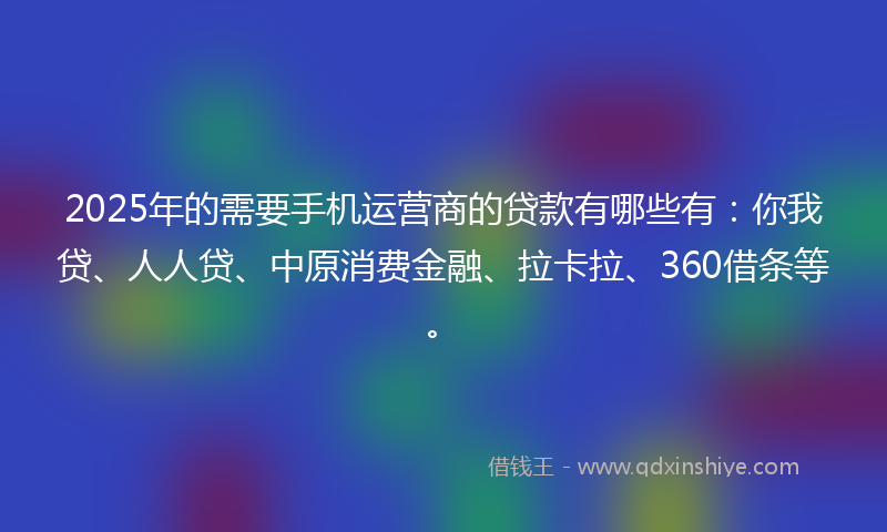 2025年的需要手机运营商的贷款有哪些有：你我贷、人人贷、中原消费金融、拉卡拉、360借条等。