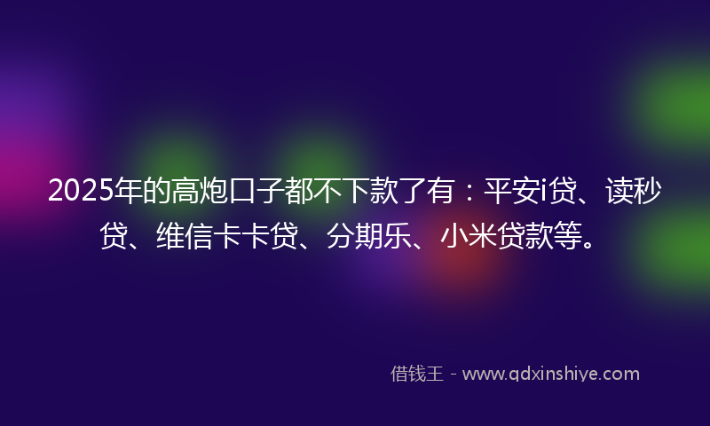 2025年的高炮口子都不下款了有：平安i贷、读秒贷、维信卡卡贷、分期乐、小米贷款等。