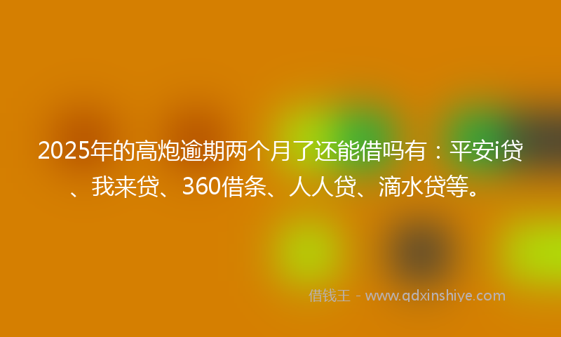 2025年的高炮逾期两个月了还能借吗有：平安i贷、我来贷、360借条、人人贷、滴水贷等。