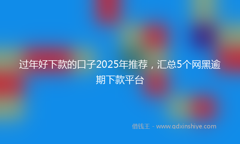 过年好下款的口子2025年推荐，汇总5个网黑逾期下款平台