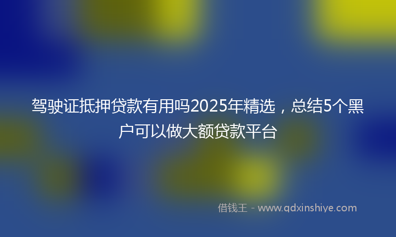 驾驶证抵押贷款有用吗2025年精选，总结5个黑户可以做大额贷款平台