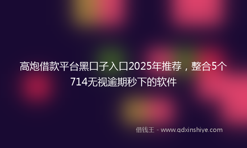 高炮借款平台黑口子入口2025年推荐，整合5个714无视逾期秒下的软件