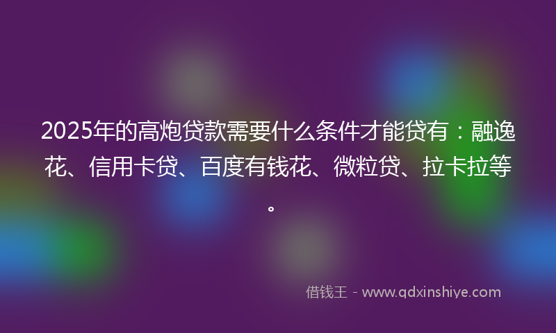 2025年的高炮贷款需要什么条件才能贷有：融逸花、信用卡贷、百度有钱花、微粒贷、拉卡拉等。