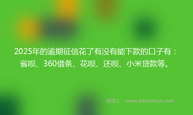 2025年的逾期征信花了有没有能下款的口子有：省呗、360借条、花呗、还呗、小米贷款等。