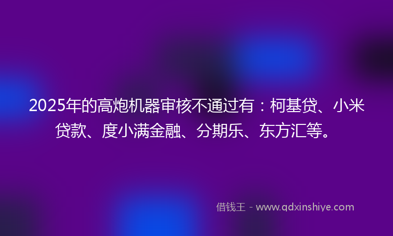 2025年的高炮机器审核不通过有：柯基贷、小米贷款、度小满金融、分期乐、东方汇等。