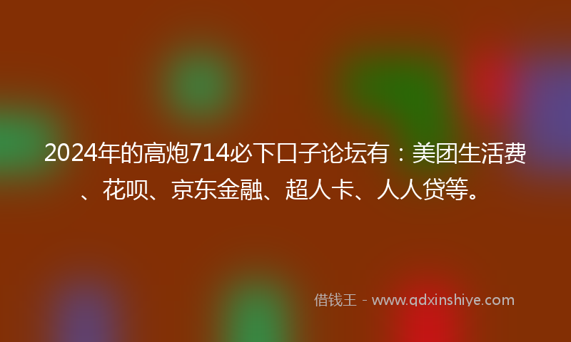 2024年的高炮714必下口子论坛有：美团生活费、花呗、京东金融、超人卡、人人贷等。