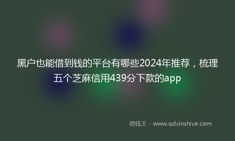 黑户也能借到钱的平台有哪些2024年推荐，梳理五个芝麻信用439分下款的app
