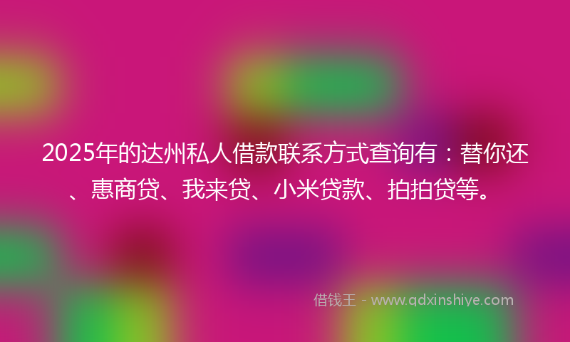 2025年的达州私人借款联系方式查询有：替你还、惠商贷、我来贷、小米贷款、拍拍贷等。