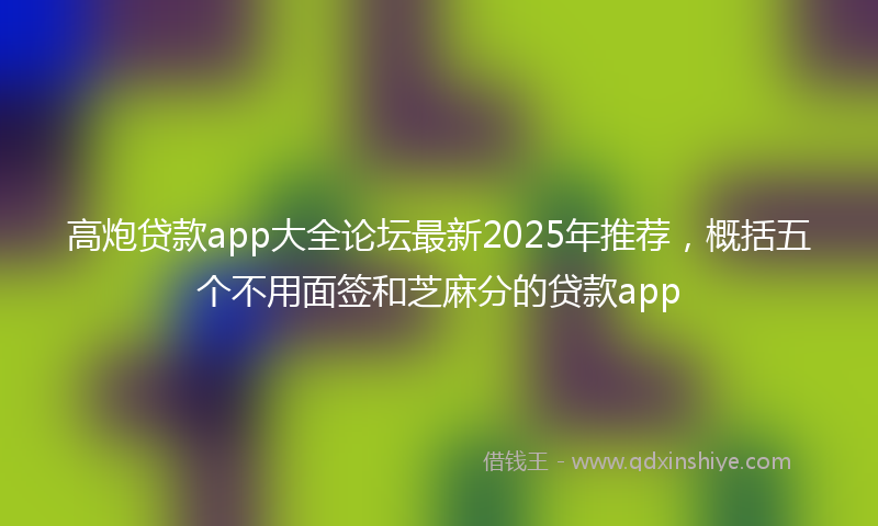 高炮贷款app大全论坛最新2025年推荐，概括五个不用面签和芝麻分的贷款app