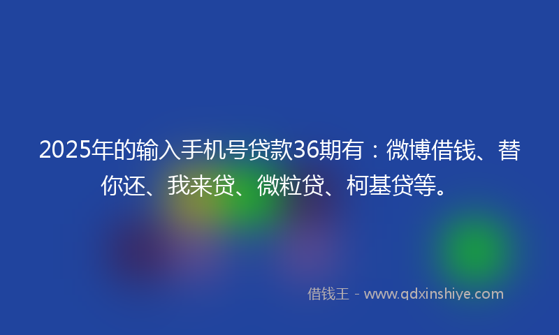 2025年的输入手机号贷款36期有：微博借钱、替你还、我来贷、微粒贷、柯基贷等。