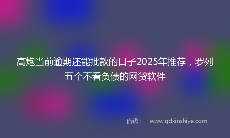 高炮当前逾期还能批款的口子2025年推荐，罗列五个不看负债的网贷软件