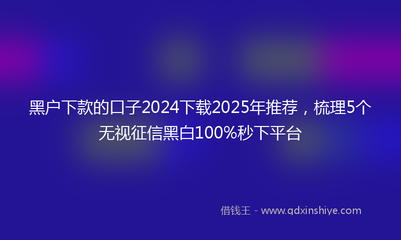 黑户下款的口子2024下载2025年推荐，梳理5个无视征信黑白100%秒下平台