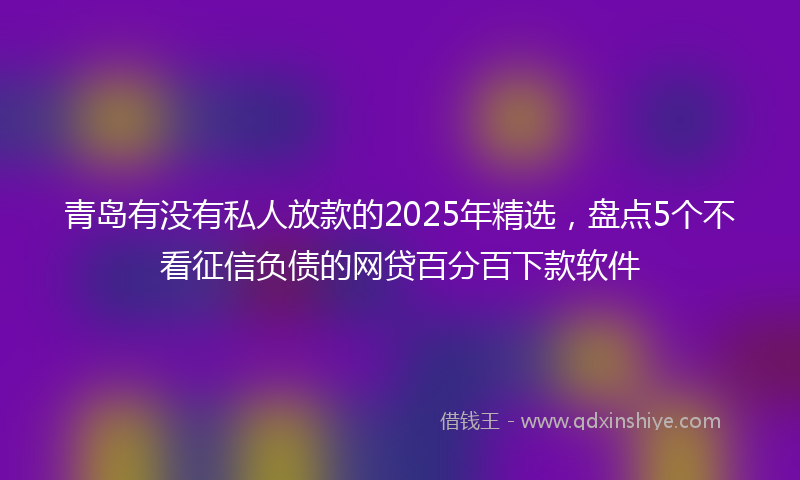 青岛有没有私人放款的2025年精选，盘点5个不看征信负债的网贷百分百下款软件