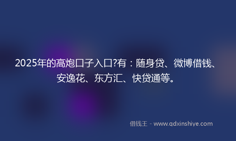 2025年的高炮口子入口?有：随身贷、微博借钱、安逸花、东方汇、快贷通等。